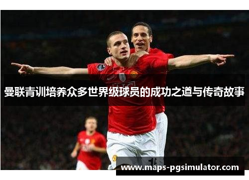 曼联青训培养众多世界级球员的成功之道与传奇故事