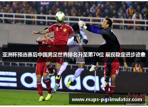 亚洲杯预选赛后中国男足世界排名升至第70位 展现稳定进步迹象