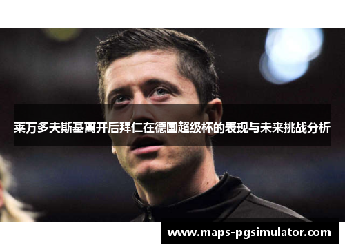莱万多夫斯基离开后拜仁在德国超级杯的表现与未来挑战分析