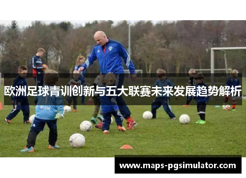 欧洲足球青训创新与五大联赛未来发展趋势解析