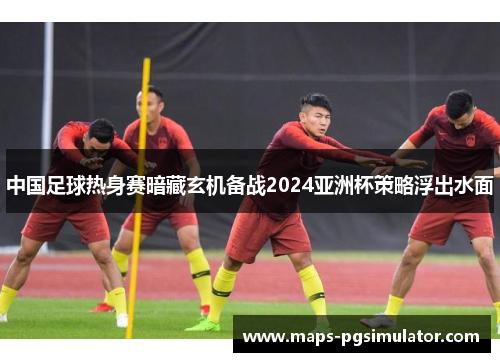中国足球热身赛暗藏玄机备战2024亚洲杯策略浮出水面
