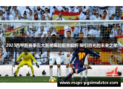 2023西甲新赛季五大新星崛起前景解析 吸引目光的未来之星 2023西甲新赛季五大新星崛起前景解析 吸引目光的未来之星
