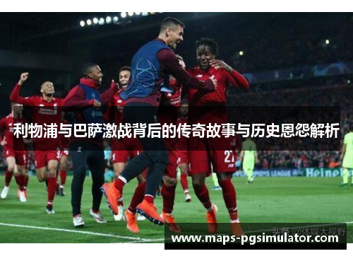 利物浦与巴萨激战背后的传奇故事与历史恩怨解析