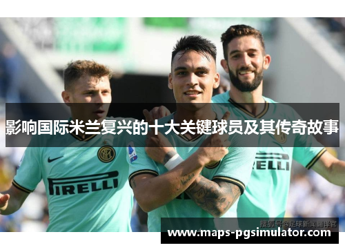 影响国际米兰复兴的十大关键球员及其传奇故事