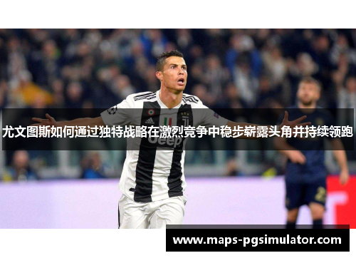 尤文图斯如何通过独特战略在激烈竞争中稳步崭露头角并持续领跑