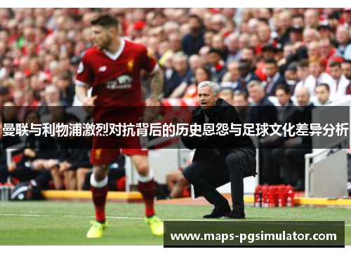 曼联与利物浦激烈对抗背后的历史恩怨与足球文化差异分析