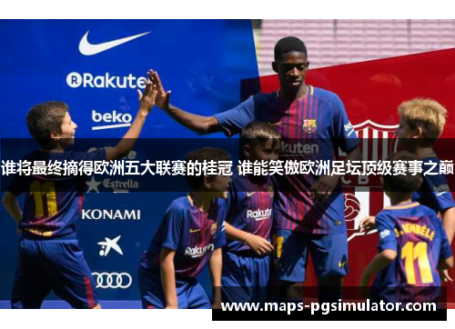 谁将最终摘得欧洲五大联赛的桂冠 谁能笑傲欧洲足坛顶级赛事之巅