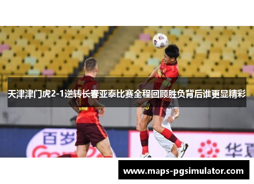 天津津门虎2-1逆转长春亚泰比赛全程回顾胜负背后谁更显精彩