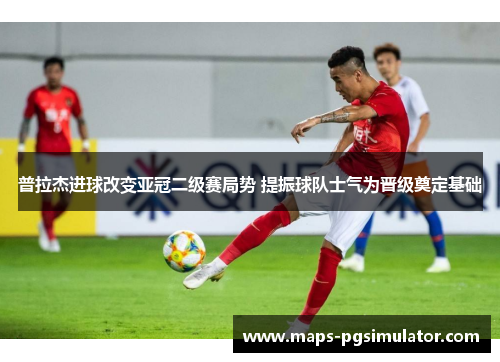 普拉杰进球改变亚冠二级赛局势 提振球队士气为晋级奠定基础