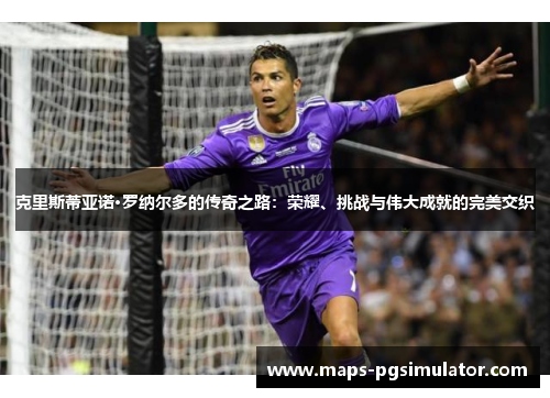 克里斯蒂亚诺·罗纳尔多的传奇之路：荣耀、挑战与伟大成就的完美交织