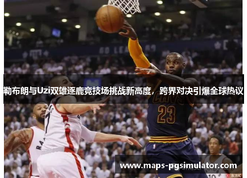 勒布朗与Uzi双雄逐鹿竞技场挑战新高度，跨界对决引爆全球热议