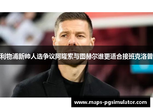 利物浦新帅人选争议阿隆索与图赫尔谁更适合接班克洛普
