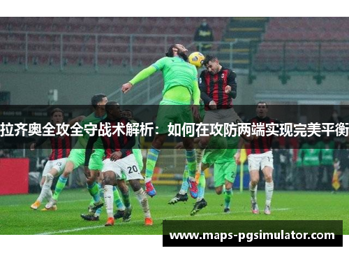 拉齐奥全攻全守战术解析：如何在攻防两端实现完美平衡