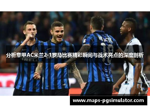 分析意甲AC米兰2-1罗马比赛精彩瞬间与战术亮点的深度剖析