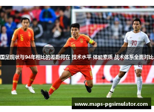 国足现状与94年相比的差距何在 技术水平 体能素质 战术体系全面对比