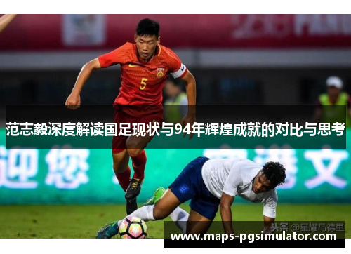 范志毅深度解读国足现状与94年辉煌成就的对比与思考