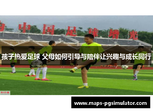 孩子热爱足球 父母如何引导与陪伴让兴趣与成长同行