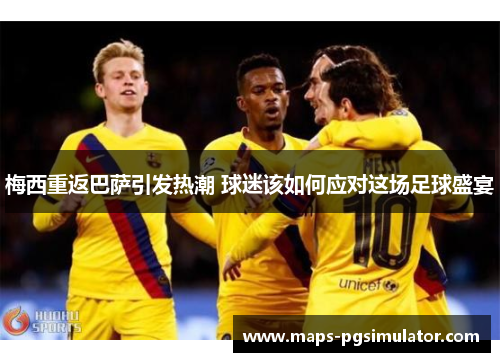 梅西重返巴萨引发热潮 球迷该如何应对这场足球盛宴