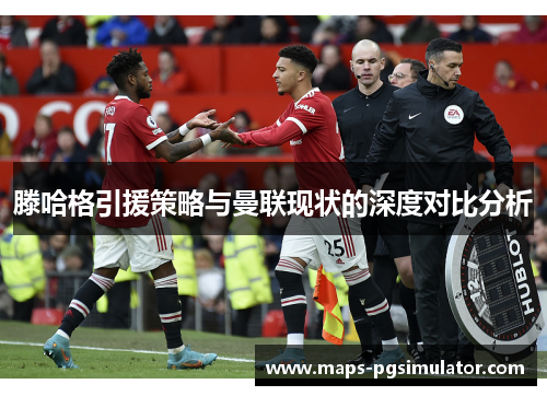 滕哈格引援策略与曼联现状的深度对比分析