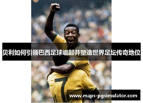 贝利如何引领巴西足球崛起并塑造世界足坛传奇地位