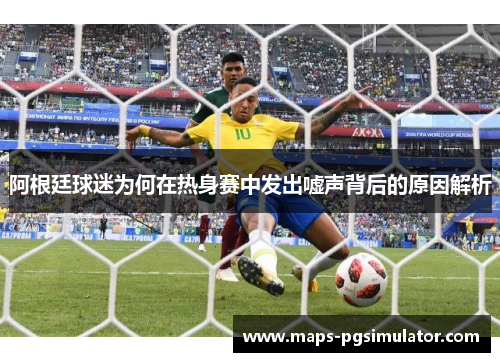 阿根廷球迷为何在热身赛中发出嘘声背后的原因解析
