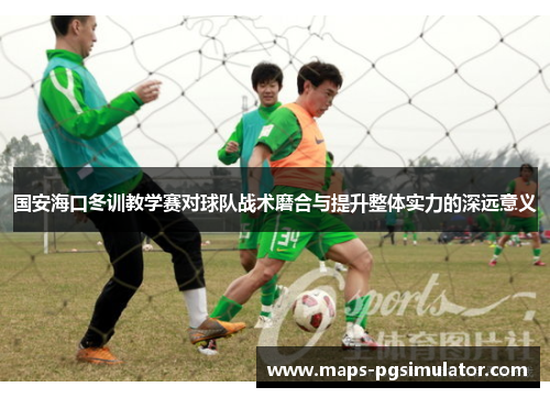 国安海口冬训教学赛对球队战术磨合与提升整体实力的深远意义