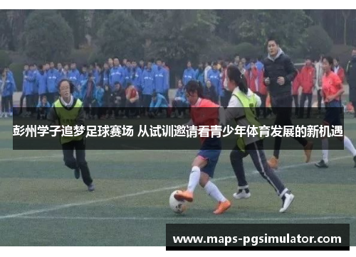 彭州学子追梦足球赛场 从试训邀请看青少年体育发展的新机遇