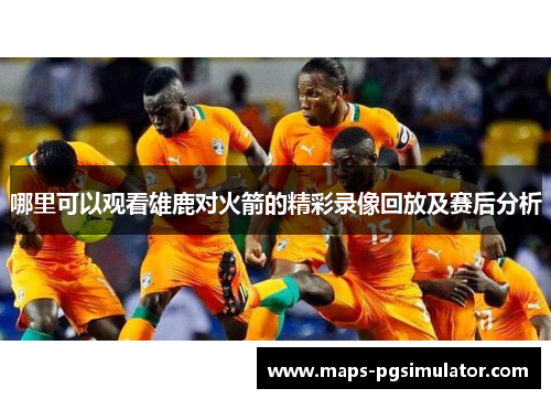 哪里可以观看雄鹿对火箭的精彩录像回放及赛后分析