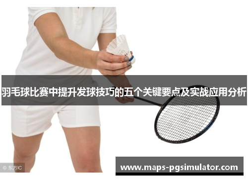 羽毛球比赛中提升发球技巧的五个关键要点及实战应用分析 羽毛球比赛中提升发球技巧的五个关键要点及实战应用分析