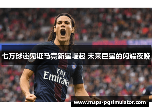 七万球迷见证马竞新星崛起 未来巨星的闪耀夜晚