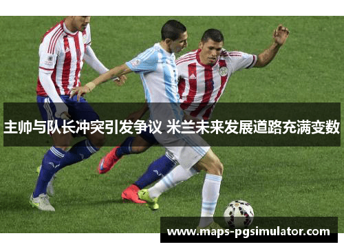 主帅与队长冲突引发争议 米兰未来发展道路充满变数