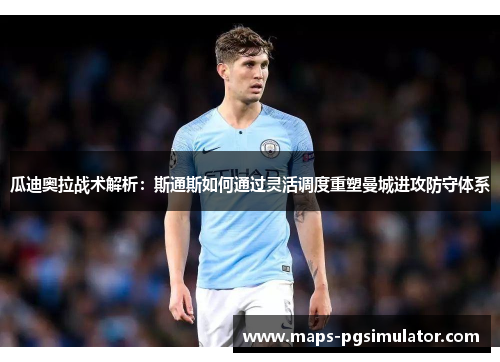 瓜迪奥拉战术解析：斯通斯如何通过灵活调度重塑曼城进攻防守体系