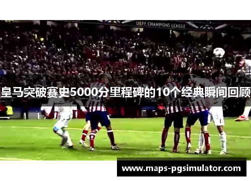 皇马突破赛史5000分里程碑的10个经典瞬间回顾 皇马突破赛史5000分里程碑的10个经典瞬间回顾