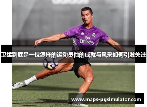 卫猛到底是一位怎样的运动员他的成就与风采如何引发关注 卫猛到底是一位怎样的运动员他的成就与风采如何引发关注