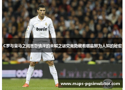 C罗与皇马之间恩怨情深的未解之谜究竟隐藏着哪些鲜为人知的秘密