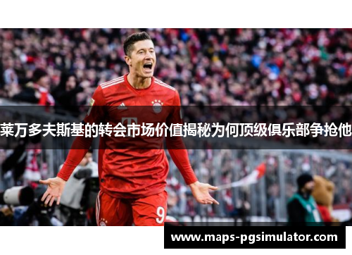 莱万多夫斯基的转会市场价值揭秘为何顶级俱乐部争抢他