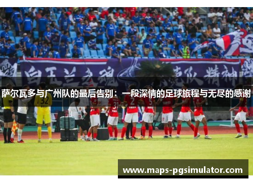 萨尔瓦多与广州队的最后告别：一段深情的足球旅程与无尽的感谢