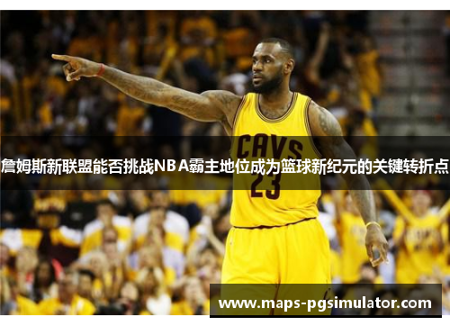詹姆斯新联盟能否挑战NBA霸主地位成为篮球新纪元的关键转折点