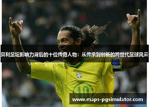 贝利足坛影响力背后的十位传奇人物：从传承到创新的跨世代足球风云