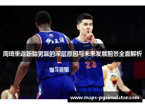周琦重返新疆男篮的深层原因与未来发展前景全面解析 周琦重返新疆男篮的深层原因与未来发展前景全面解析