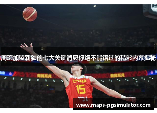 周琦加盟新疆的七大关键消息你绝不能错过的精彩内幕揭秘