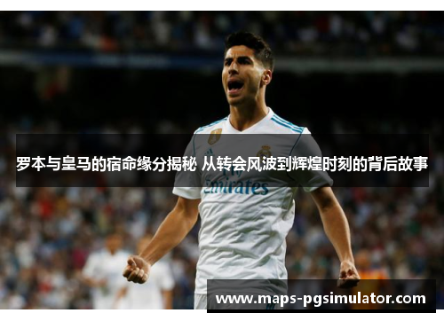 罗本与皇马的宿命缘分揭秘 从转会风波到辉煌时刻的背后故事