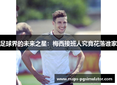 足球界的未来之星:梅西接班人究竟花落谁家 足球界的未来之星:梅西接班人究竟花落谁家