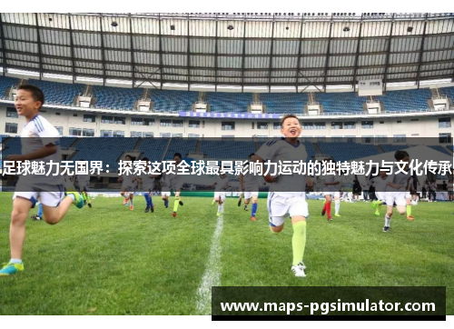 足球魅力无国界：探索这项全球最具影响力运动的独特魅力与文化传承