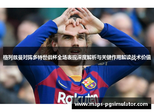 格列兹曼对阵多特世俱杯全场表现深度解析与关键作用解读战术价值