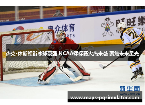 杰克·休斯领衔冰球豪强 NCAA锦标赛火热来袭 聚焦未来星光