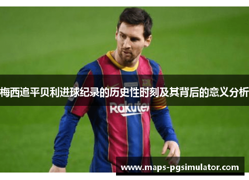 梅西追平贝利进球纪录的历史性时刻及其背后的意义分析