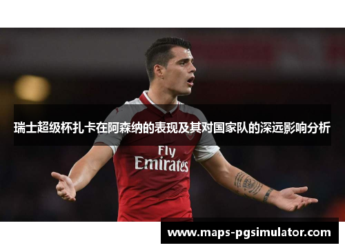 瑞士超级杯扎卡在阿森纳的表现及其对国家队的深远影响分析